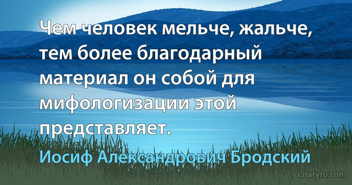 Чем человек мельче, жальче, тем более благодарный материал он собой для мифологизации этой представляет. (Иосиф Александрович Бродский)