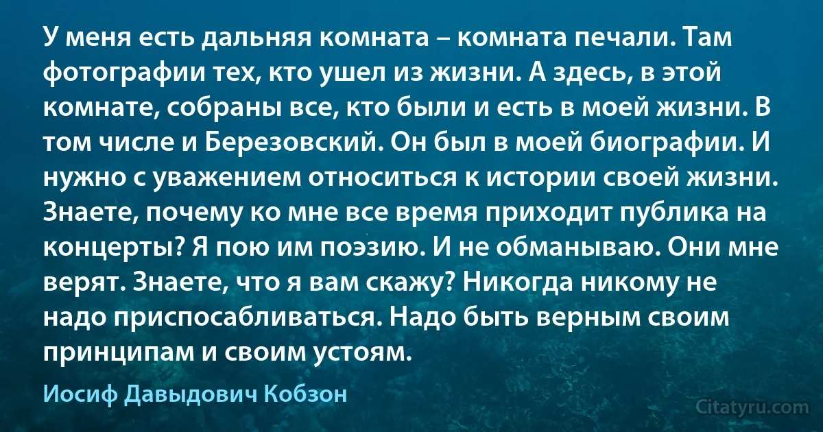 У меня есть дальняя комната – комната печали. Там фотографии тех, кто ушел из жизни. А здесь, в этой комнате, собраны все, кто были и есть в моей жизни. В том числе и Березовский. Он был в моей биографии. И нужно с уважением относиться к истории своей жизни. Знаете, почему ко мне все время приходит публика на концерты? Я пою им поэзию. И не обманываю. Они мне верят. Знаете, что я вам скажу? Никогда никому не надо приспосабливаться. Надо быть верным своим принципам и своим устоям. (Иосиф Давыдович Кобзон)