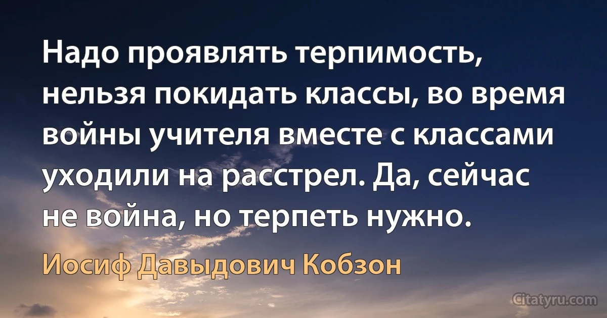 Надо проявлять терпимость, нельзя покидать классы, во время войны учителя вместе с классами уходили на расстрел. Да, сейчас не война, но терпеть нужно. (Иосиф Давыдович Кобзон)