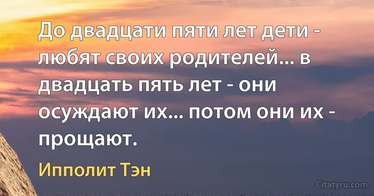 До двадцати пяти лет дети - любят своих родителей... в двадцать пять лет - они осуждают их... потом они их - прощают. (Ипполит Тэн)