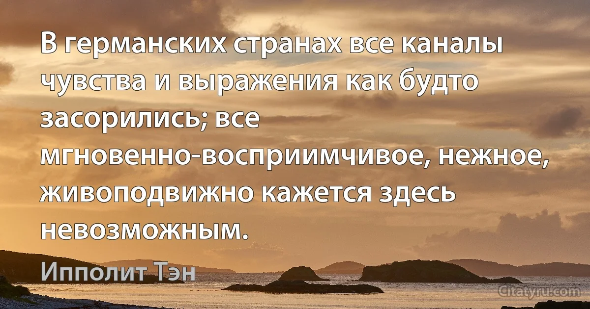 В германских странах все каналы чувства и выражения как будто засорились; все мгновенно-восприимчивое, нежное, живоподвижно кажется здесь невозможным. (Ипполит Тэн)