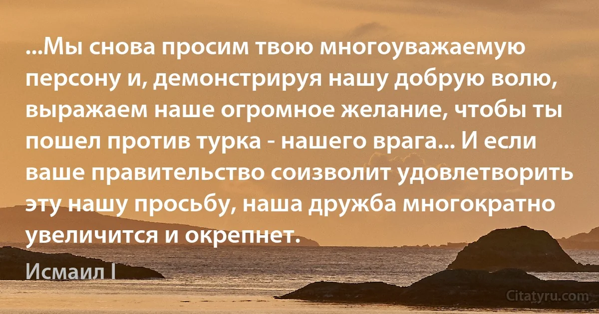 ...Мы снова просим твою многоуважаемую персону и, демонстрируя нашу добрую волю, выражаем наше огромное желание, чтобы ты пошел против турка - нашего врага... И если ваше правительство соизволит удовлетворить эту нашу просьбу, наша дружба многократно увеличится и окрепнет. (Исмаил I)