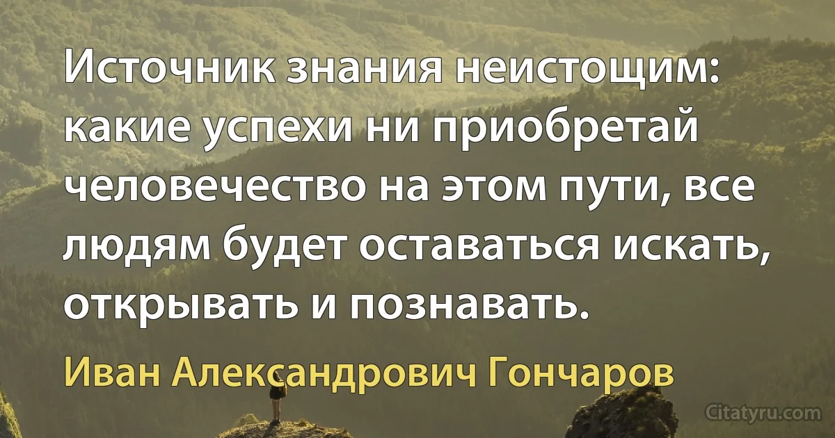 Источник знания неистощим: какие успехи ни приобретай человечество на этом пути, все людям будет оставаться искать, открывать и познавать. (Иван Александрович Гончаров)