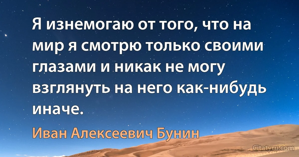 Я изнемогаю от того, что на мир я смотрю только своими глазами и никак не могу взглянуть на него как-нибудь иначе. (Иван Алексеевич Бунин)