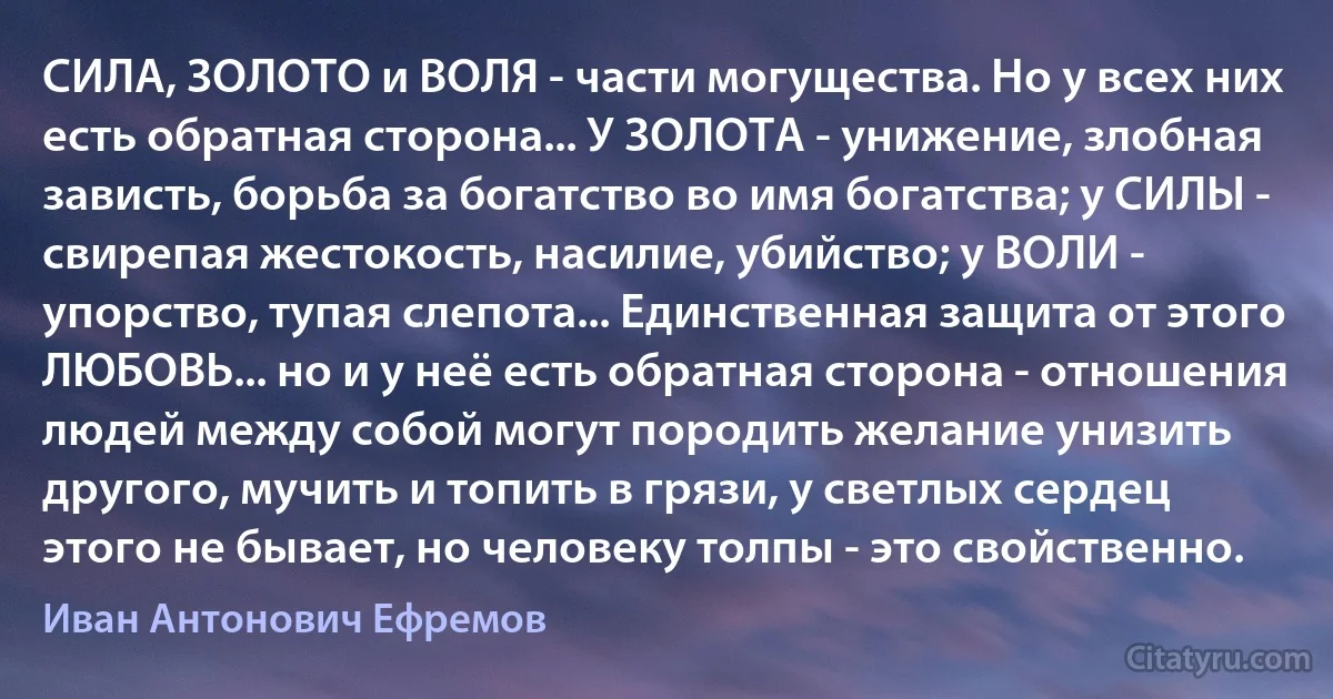 СИЛА, ЗОЛОТО и ВОЛЯ - части могущества. Но у всех них есть обратная сторона... У ЗОЛОТА - унижение, злобная зависть, борьба за богатство во имя богатства; у СИЛЫ - свирепая жестокость, насилие, убийство; у ВОЛИ - упорство, тупая слепота... Единственная защита от этого ЛЮБОВЬ... но и у неё есть обратная сторона - отношения людей между собой могут породить желание унизить другого, мучить и топить в грязи, у светлых сердец этого не бывает, но человеку толпы - это свойственно. (Иван Антонович Ефремов)