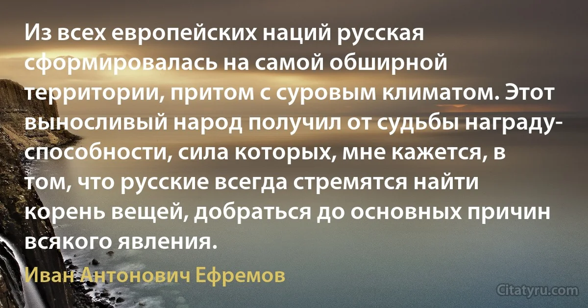 Из всех европейских наций русская сформировалась на самой обширной территории, притом с суровым климатом. Этот выносливый народ получил от судьбы награду- способности, сила которых, мне кажется, в том, что русские всегда стремятся найти корень вещей, добраться до основных причин всякого явления. (Иван Антонович Ефремов)