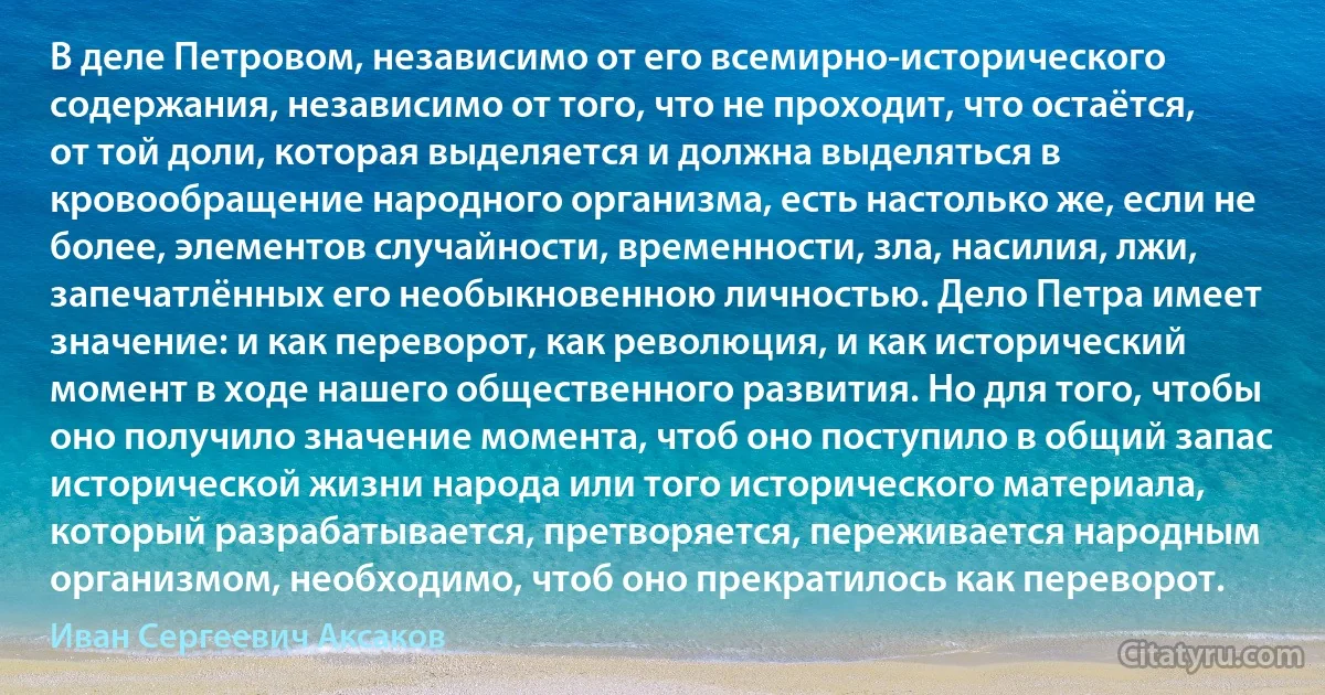 В деле Петровом, независимо от его всемирно-исторического содержания, независимо от того, что не проходит, что остаётся, от той доли, которая выделяется и должна выделяться в кровообращение народного организма, есть настолько же, если не более, элементов случайности, временности, зла, насилия, лжи, запечатлённых его необыкновенною личностью. Дело Петра имеет значение: и как переворот, как революция, и как исторический момент в ходе нашего общественного развития. Но для того, чтобы оно получило значение момента, чтоб оно поступило в общий запас исторической жизни народа или того исторического материала, который разрабатывается, претворяется, переживается народным организмом, необходимо, чтоб оно прекратилось как переворот. (Иван Сергеевич Аксаков)