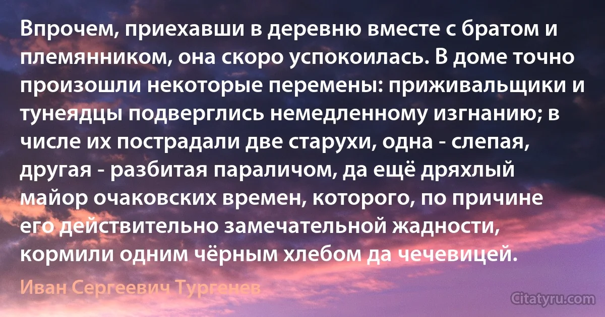 Впрочем, приехавши в деревню вместе с братом и племянником, она скоро успокоилась. В доме точно произошли некоторые перемены: приживальщики и тунеядцы подверглись немедленному изгнанию; в числе их пострадали две старухи, одна - слепая, другая - разбитая параличом, да ещё дряхлый майор очаковских времен, которого, по причине его действительно замечательной жадности, кормили одним чёрным хлебом да чечевицей. (Иван Сергеевич Тургенев)