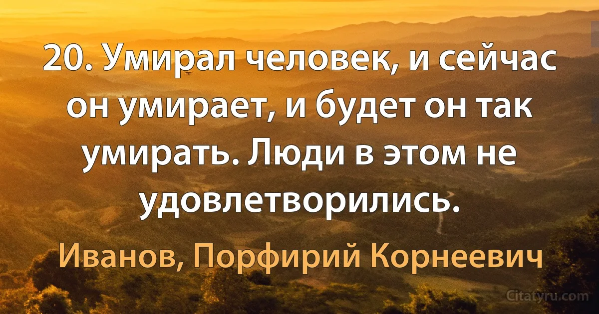 20. Умирал человек, и сейчас он умирает, и будет он так умирать. Люди в этом не удовлетворились. (Иванов, Порфирий Корнеевич)