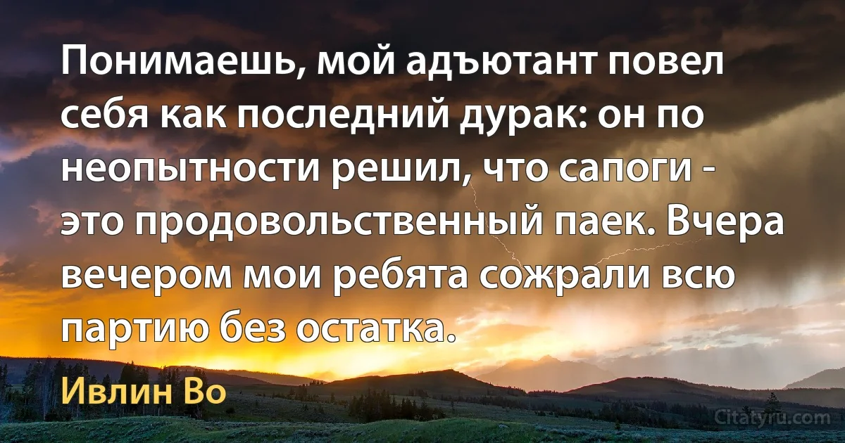 Понимаешь, мой адъютант повел себя как последний дурак: он по неопытности решил, что сапоги - это продовольственный паек. Вчера вечером мои ребята сожрали всю партию без остатка. (Ивлин Во)