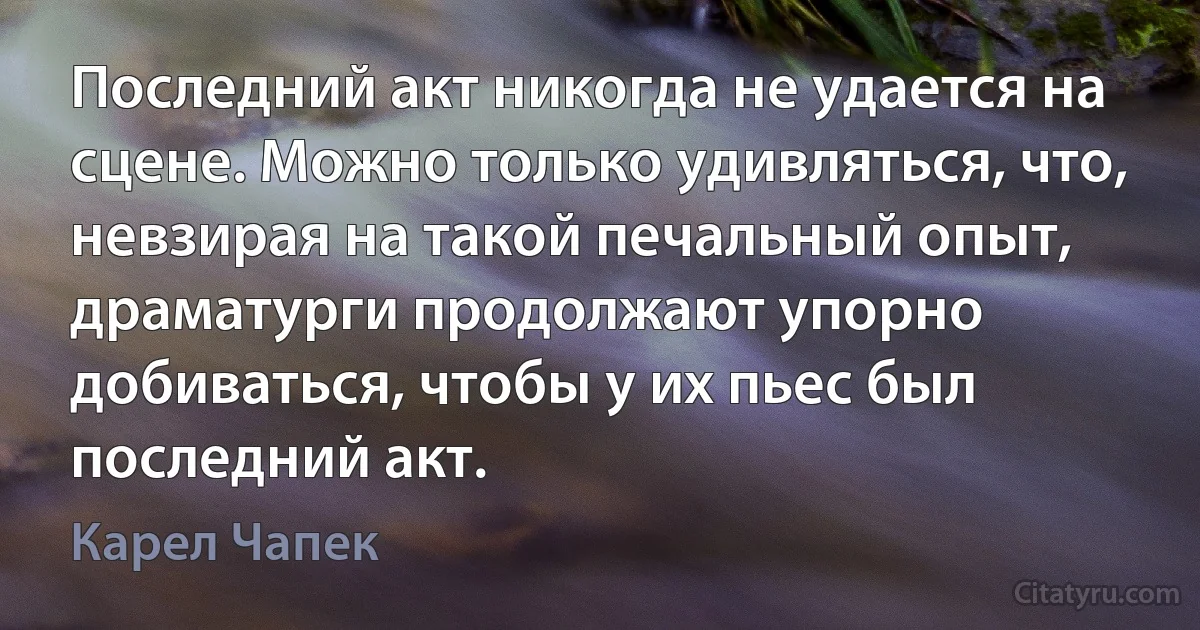 Последний акт никогда не удается на сцене. Можно только удивляться, что, невзирая на такой печальный опыт, драматурги продолжают упорно добиваться, чтобы у их пьес был последний акт. (Карел Чапек)