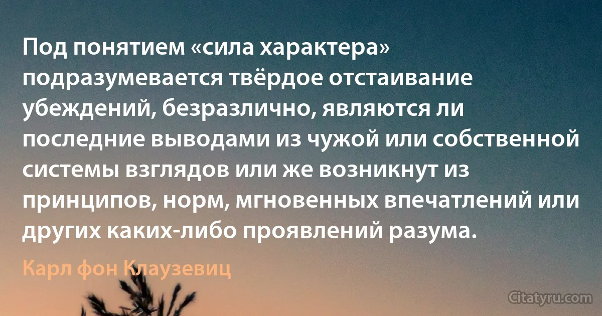 Под понятием «сила характера» подразумевается твёрдое отстаивание убеждений, безразлично, являются ли последние выводами из чужой или собственной системы взглядов или же возникнут из принципов, норм, мгновенных впечатлений или других каких-либо проявлений разума. (Карл фон Клаузевиц)