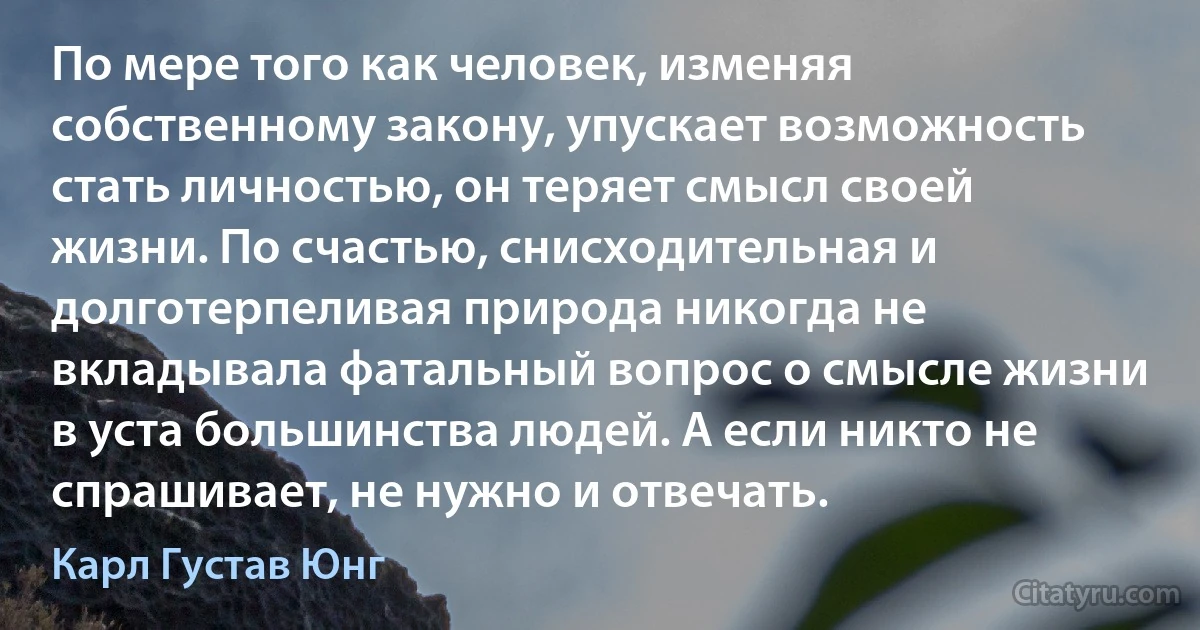 По мере того как человек, изменяя собственному закону, упускает возможность стать личностью, он теряет смысл своей жизни. По счастью, снисходительная и долготерпеливая природа никогда не вкладывала фатальный вопрос о смысле жизни в уста большинства людей. А если никто не спрашивает, не нужно и отвечать. (Карл Густав Юнг)