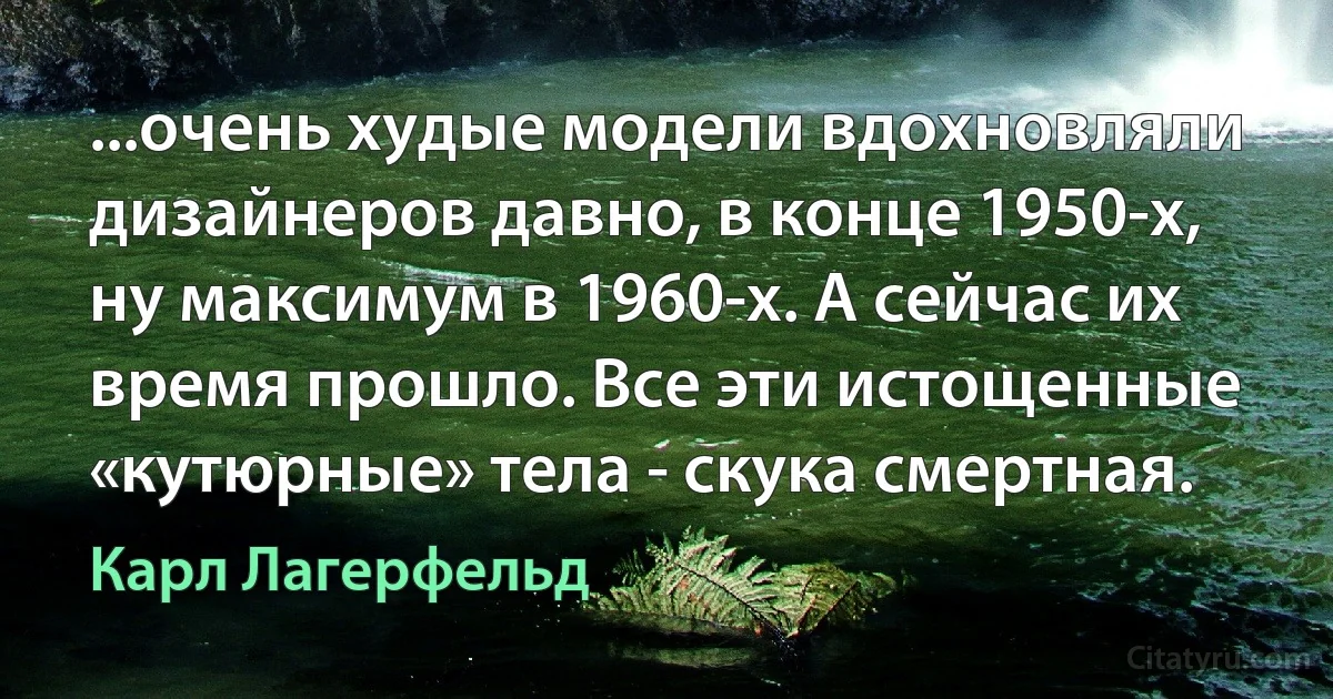 ...очень худые модели вдохновляли дизайнеров давно, в конце 1950-х, ну максимум в 1960-х. А сейчас их время прошло. Все эти истощенные «кутюрные» тела - скука смертная. (Карл Лагерфельд)