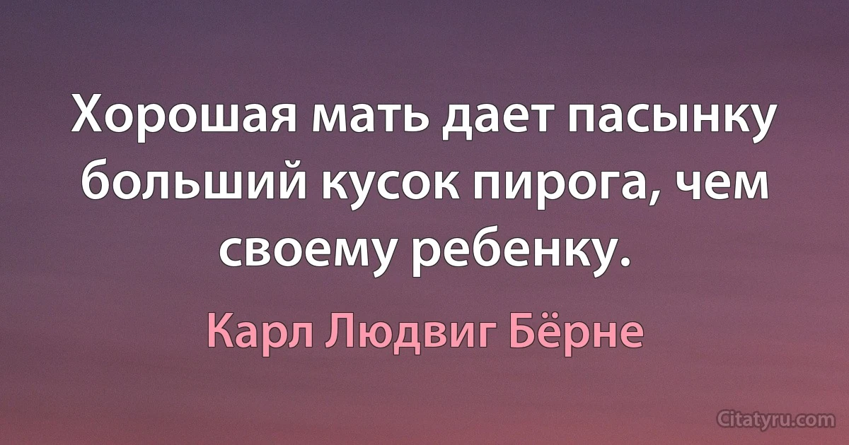 Хорошая мать дает пасынку больший кусок пирога, чем своему ребенку. (Карл Людвиг Бёрне)