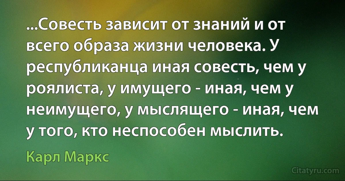 ...Совесть зависит от знаний и от всего образа жизни человека. У республиканца иная совесть, чем у роялиста, у имущего - иная, чем у неимущего, у мыслящего - иная, чем у того, кто неспособен мыслить. (Карл Маркс)