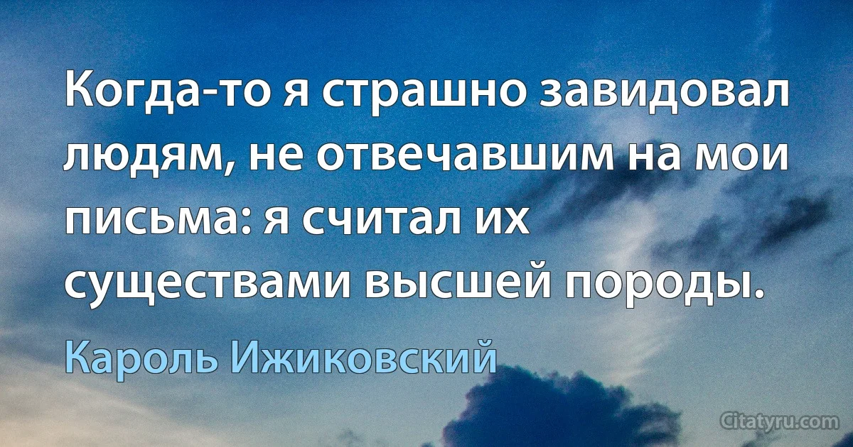 Когда-то я страшно завидовал людям, не отвечавшим на мои письма: я считал их существами высшей породы. (Кароль Ижиковский)