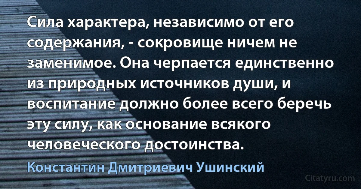 Сила характера, независимо от его содержания, - сокровище ничем не заменимое. Она черпается единственно из природных источников души, и воспитание должно более всего беречь эту силу, как основание всякого человеческого достоинства. (Константин Дмитриевич Ушинский)