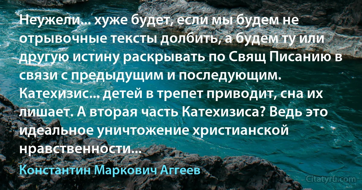 Неужели... хуже будет, если мы будем не отрывочные тексты долбить, а будем ту или другую истину раскрывать по Свящ Писанию в связи с предыдущим и последующим. Катехизис... детей в трепет приводит, сна их лишает. А вторая часть Катехизиса? Ведь это идеальное уничтожение христианской нравственности... (Константин Маркович Аггеев)