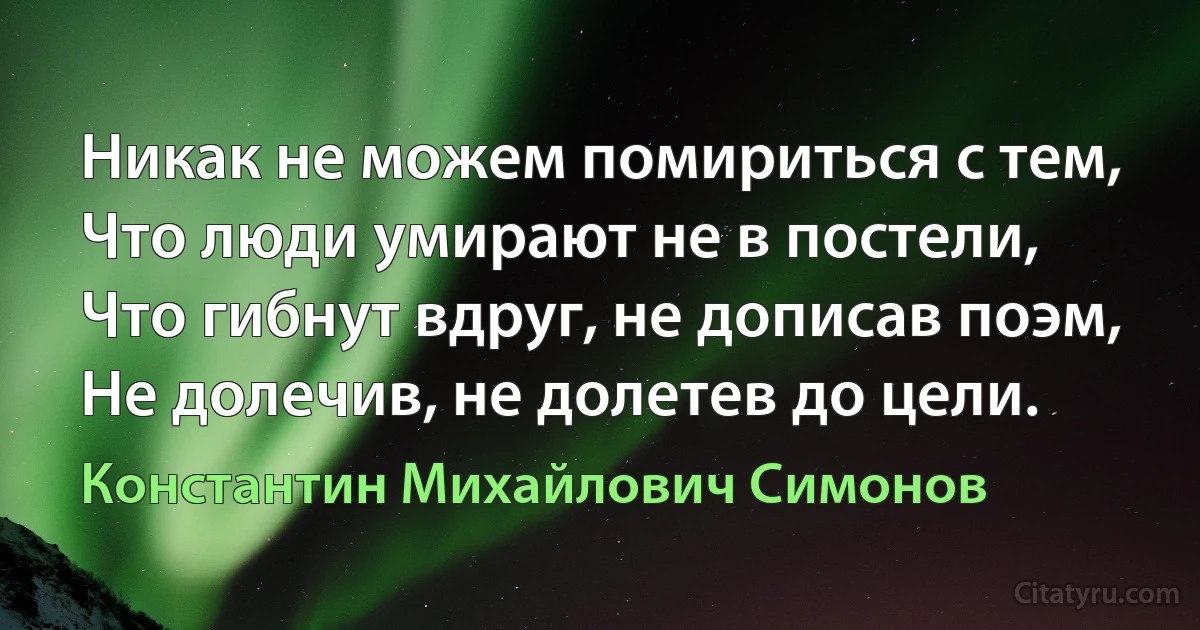 Никак не можем помириться с тем,
Что люди умирают не в постели,
Что гибнут вдруг, не дописав поэм,
Не долечив, не долетев до цели. (Константин Михайлович Симонов)