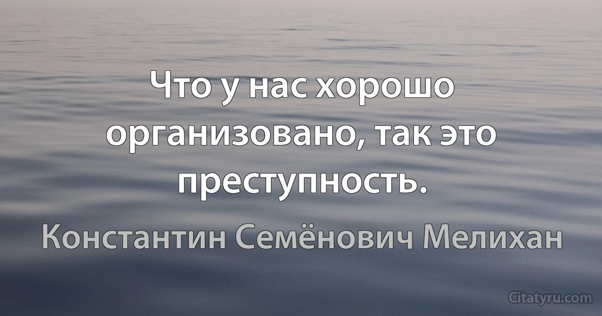 Что у нас хорошо организовано, так это преступность. (Константин Семёнович Мелихан)