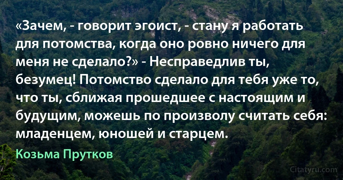 «Зачем, - говорит эгоист, - стану я работать для потомства, когда оно ровно ничего для меня не сделало?» - Несправедлив ты, безумец! Потомство сделало для тебя уже то, что ты, сближая прошедшее с настоящим и будущим, можешь по произволу считать себя: младенцем, юношей и старцем. (Козьма Прутков)