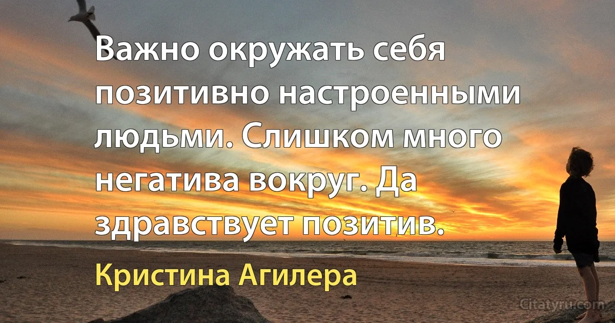 Важно окружать себя позитивно настроенными людьми. Слишком много негатива вокруг. Да здравствует позитив. (Кристина Агилера)