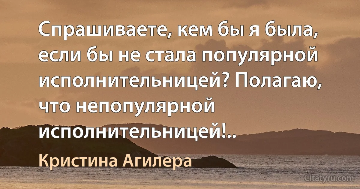 Спрашиваете, кем бы я была, если бы не стала популярной исполнительницей? Полагаю, что непопулярной исполнительницей!.. (Кристина Агилера)