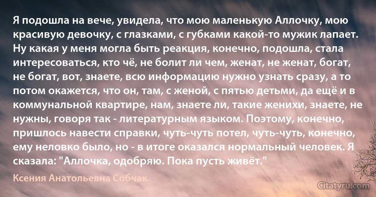 Я подошла на вече, увидела, что мою маленькую Аллочку, мою красивую девочку, с глазками, с губками какой-то мужик лапает. Ну какая у меня могла быть реакция, конечно, подошла, стала интересоваться, кто чё, не болит ли чем, женат, не женат, богат, не богат, вот, знаете, всю информацию нужно узнать сразу, а то потом окажется, что он, там, с женой, с пятью детьми, да ещё и в коммунальной квартире, нам, знаете ли, такие женихи, знаете, не нужны, говоря так - литературным языком. Поэтому, конечно, пришлось навести справки, чуть-чуть потел, чуть-чуть, конечно, ему неловко было, но - в итоге оказался нормальный человек. Я сказала: "Аллочка, одобряю. Пока пусть живёт." (Ксения Анатольевна Собчак)