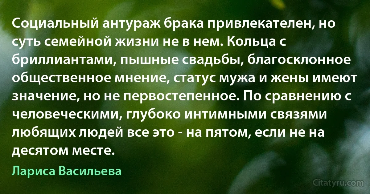 Социальный антураж брака привлекателен, но суть семейной жизни не в нем. Кольца с бриллиантами, пышные свадьбы, благосклонное общественное мнение, статус мужа и жены имеют значение, но не первостепенное. По сравнению с человеческими, глубоко интимными связями любящих людей все это - на пятом, если не на десятом месте. (Лариса Васильева)