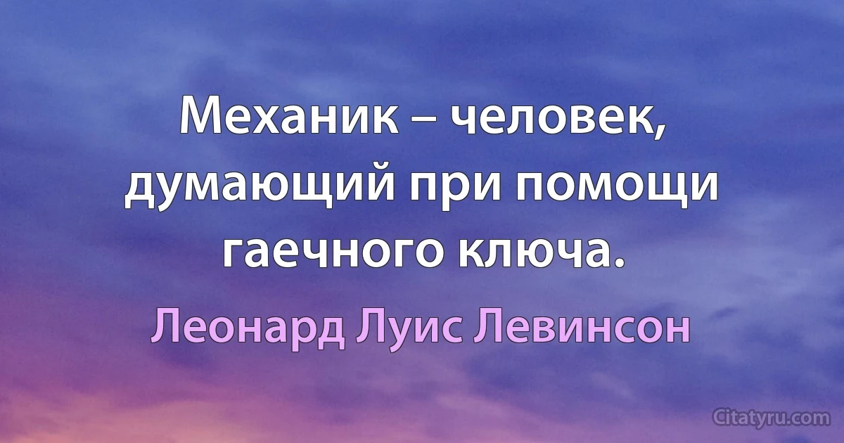 Механик – человек, думающий при помощи гаечного ключа. (Леонард Луис Левинсон)