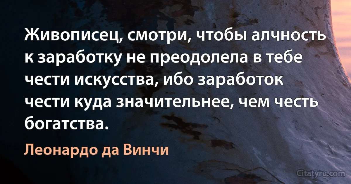 Живописец, смотри, чтобы алчность к заработку не преодолела в тебе чести искусства, ибо заработок чести куда значительнее, чем честь богатства. (Леонардо да Винчи)