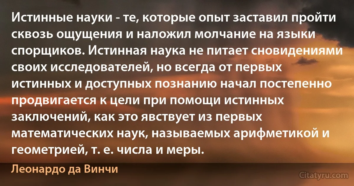 Истинные науки - те, которые опыт заставил пройти сквозь ощущения и наложил молчание на языки спорщиков. Истинная наука не питает сновидениями своих исследователей, но всегда от первых истинных и доступных познанию начал постепенно продвигается к цели при помощи истинных заключений, как это явствует из первых математических наук, называемых арифметикой и геометрией, т. е. числа и меры. (Леонардо да Винчи)