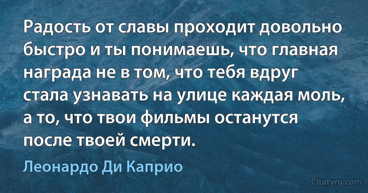 Радость от славы проходит довольно быстро и ты понимаешь, что главная награда не в том, что тебя вдруг стала узнавать на улице каждая моль, а то, что твои фильмы останутся после твоей смерти. (Леонардо Ди Каприо)