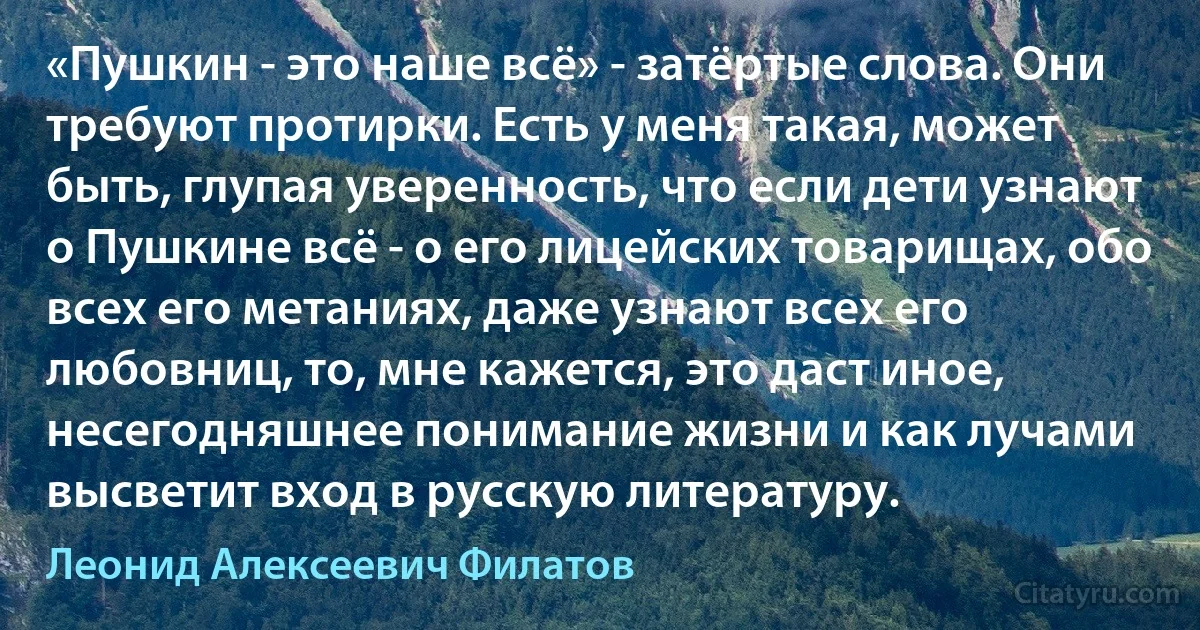 «Пушкин - это наше всё» - затёртые слова. Они требуют протирки. Есть у меня такая, может быть, глупая уверенность, что если дети узнают о Пушкине всё - о его лицейских товарищах, обо всех его метаниях, даже узнают всех его любовниц, то, мне кажется, это даст иное, несегодняшнее понимание жизни и как лучами высветит вход в русскую литературу. (Леонид Алексеевич Филатов)