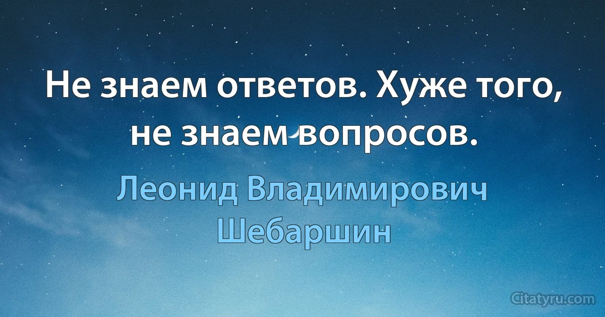 Не знаем ответов. Хуже того, не знаем вопросов. (Леонид Владимирович Шебаршин)