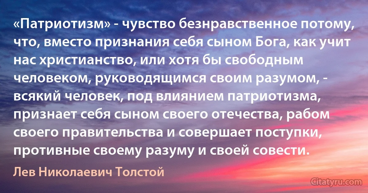 «Патриотизм» - чувство безнравственное потому, что, вместо признания себя сыном Бога, как учит нас христианство, или хотя бы свободным человеком, руководящимся своим разумом, - всякий человек, под влиянием патриотизма, признает себя сыном своего отечества, рабом своего правительства и совершает поступки, противные своему разуму и своей совести. (Лев Николаевич Толстой)