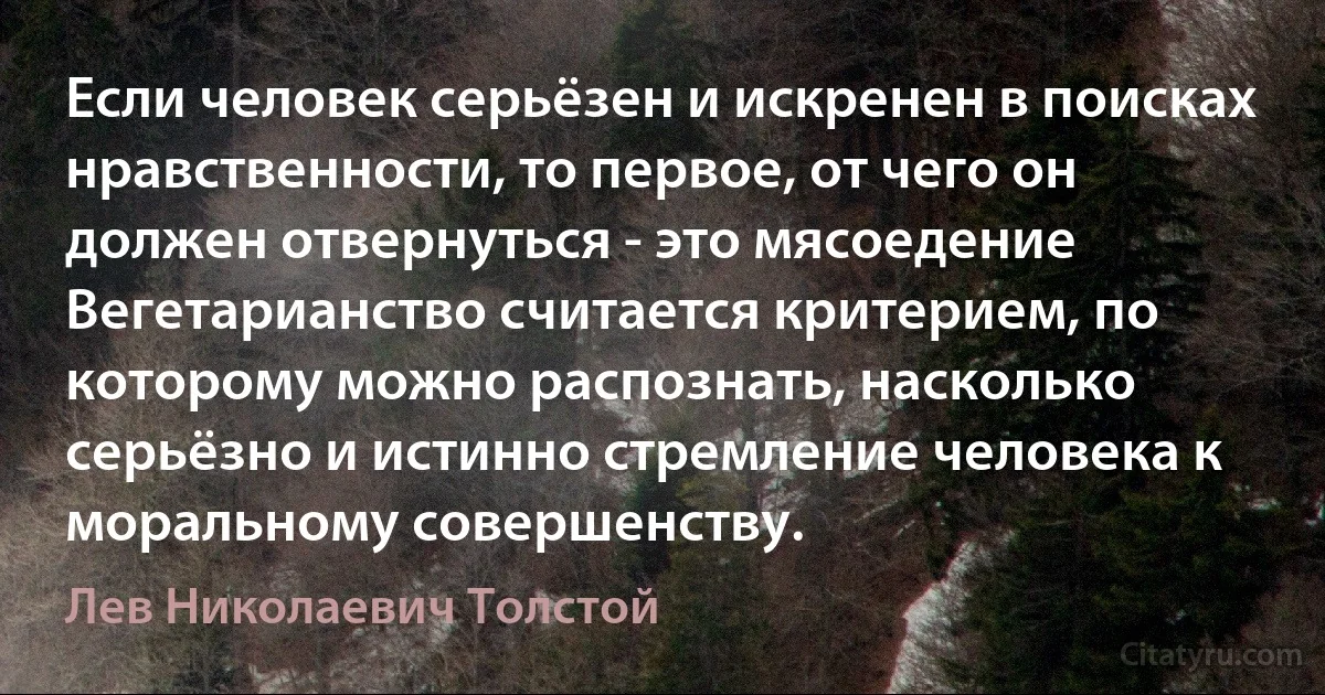 Если человек серьёзен и искренен в поисках нравственности, то первое, от чего он должен отвернуться - это мясоедение Вегетарианство считается критерием, по которому можно распознать, насколько серьёзно и истинно стремление человека к моральному совершенству. (Лев Николаевич Толстой)