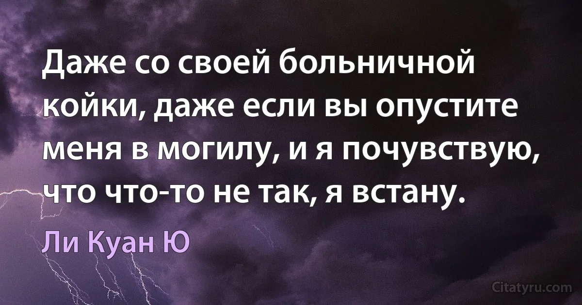 Даже со своей больничной койки, даже если вы опустите меня в могилу, и я почувствую, что что-то не так, я встану. (Ли Куан Ю)