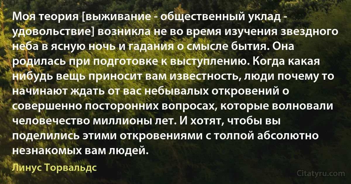 Моя теория [выживание - общественный уклад - удовольствие] возникла не во время изучения звездного неба в ясную ночь и гадания о смысле бытия. Она родилась при подготовке к выступлению. Когда какая нибудь вещь приносит вам известность, люди почему то начинают ждать от вас небывалых откровений о совершенно посторонних вопросах, которые волновали человечество миллионы лет. И хотят, чтобы вы поделились этими откровениями с толпой абсолютно незнакомых вам людей. (Линус Торвальдс)