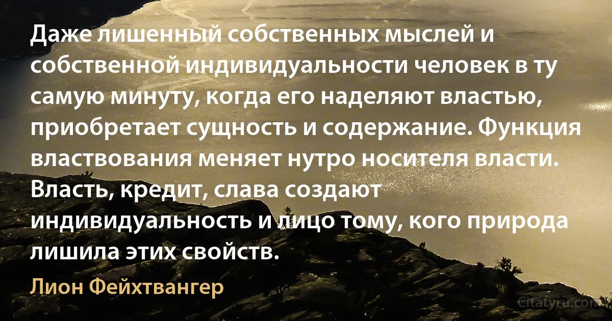 Даже лишенный собственных мыслей и собственной индивидуальности человек в ту самую минуту, когда его наделяют властью, приобретает сущность и содержание. Функция властвования меняет нутро носителя власти. Власть, кредит, слава создают индивидуальность и лицо тому, кого природа лишила этих свойств. (Лион Фейхтвангер)