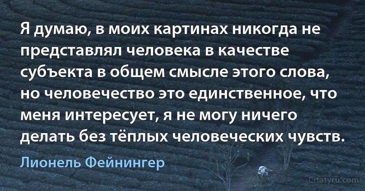 Я думаю, в моих картинах никогда не представлял человека в качестве субъекта в общем смысле этого слова, но человечество это единственное, что меня интересует, я не могу ничего делать без тёплых человеческих чувств. (Лионель Фейнингер)