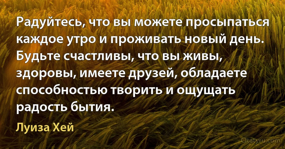 Радуйтесь, что вы можете просыпаться каждое утро и проживать новый день. Будьте счастливы, что вы живы, здоровы, имеете друзей, обладаете способностью творить и ощущать радость бытия. (Луиза Хей)