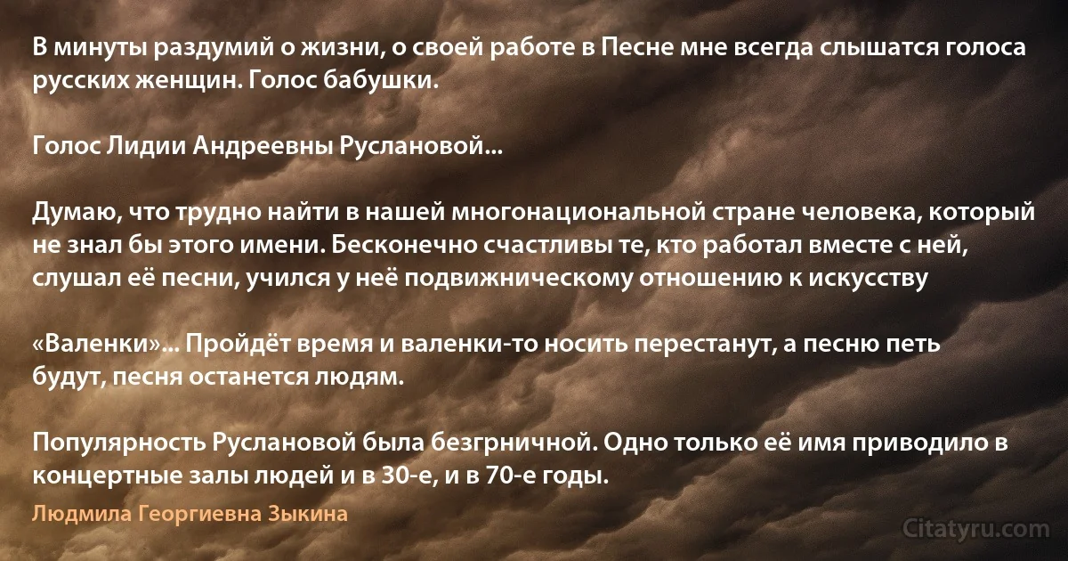 В минуты раздумий о жизни, о своей работе в Песне мне всегда слышатся голоса русских женщин. Голос бабушки.

Голос Лидии Андреевны Руслановой...

Думаю, что трудно найти в нашей многонациональной стране человека, который не знал бы этого имени. Бесконечно счастливы те, кто работал вместе с ней, слушал её песни, учился у неё подвижническому отношению к искусству

«Валенки»... Пройдёт время и валенки-то носить перестанут, а песню петь будут, песня останется людям.

Популярность Руслановой была безгрничной. Одно только её имя приводило в концертные залы людей и в 30-е, и в 70-е годы. (Людмила Георгиевна Зыкина)