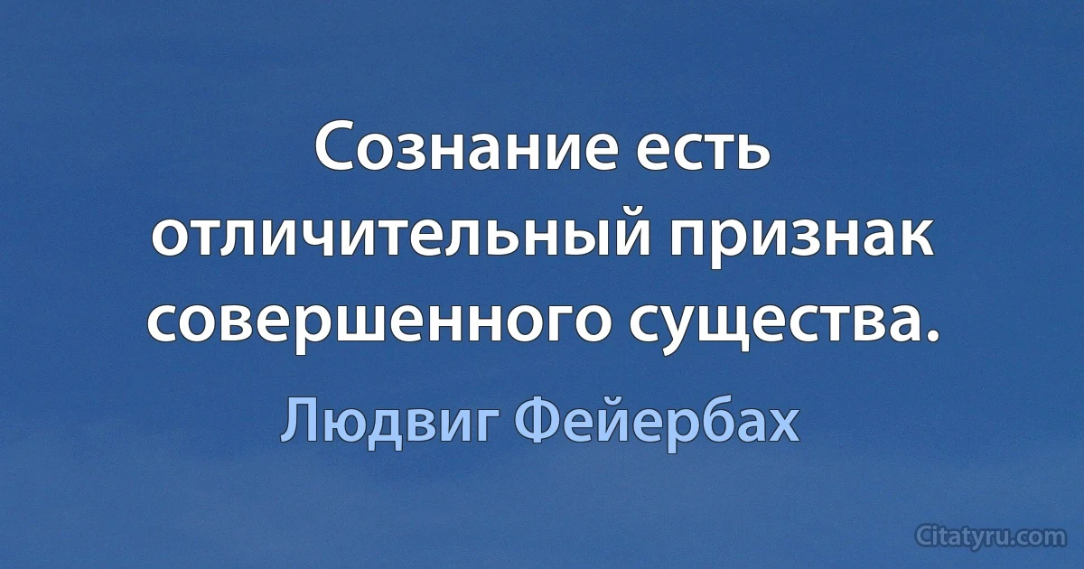 Сознание есть отличительный признак совершенного существа. (Людвиг Фейербах)