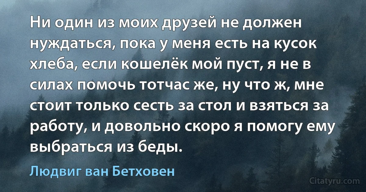 Ни один из моих друзей не должен нуждаться, пока у меня есть на кусок хлеба, если кошелёк мой пуст, я не в силах помочь тотчас же, ну что ж, мне стоит только сесть за стол и взяться за работу, и довольно скоро я помогу ему выбраться из беды. (Людвиг ван Бетховен)