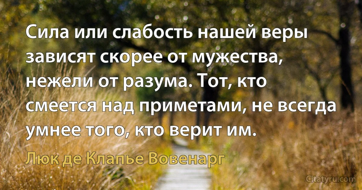 Сила или слабость нашей веры зависят скорее от мужества, нежели от разума. Тот, кто смеется над приметами, не всегда умнее того, кто верит им. (Люк де Клапье Вовенарг)