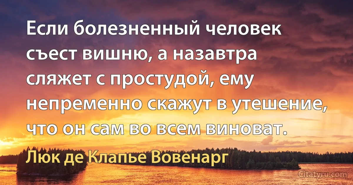 Если болезненный человек съест вишню, а назавтра сляжет с простудой, ему непременно скажут в утешение, что он сам во всем виноват. (Люк де Клапье Вовенарг)