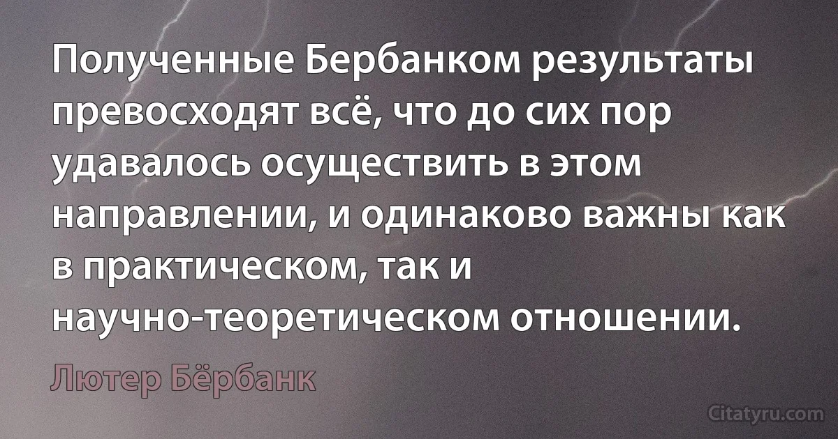 Полученные Бербанком результаты превосходят всё, что до сих пор удавалось осуществить в этом направлении, и одинаково важны как в практическом, так и научно-теоретическом отношении. (Лютер Бёрбанк)