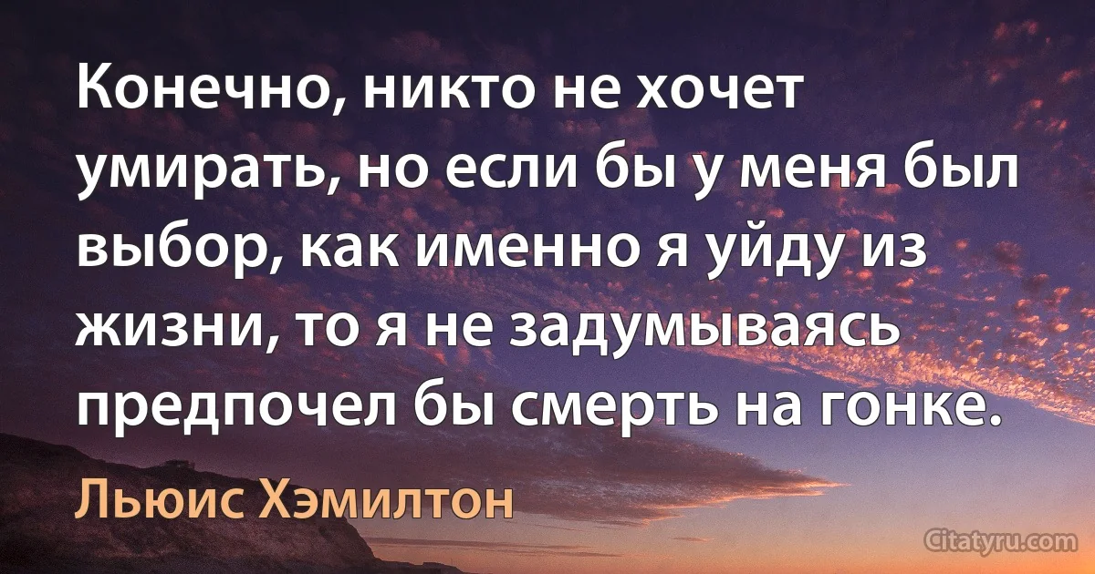 Конечно, никто не хочет умирать, но если бы у меня был выбор, как именно я уйду из жизни, то я не задумываясь предпочел бы смерть на гонке. (Льюис Хэмилтон)